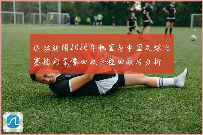 运动新闻2026年韩国与中国足球比赛精彩录像回放全程回顾与分析