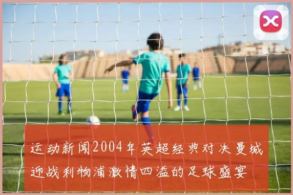 运动新闻2004年英超经典对决曼城迎战利物浦激情四溢的足球盛宴