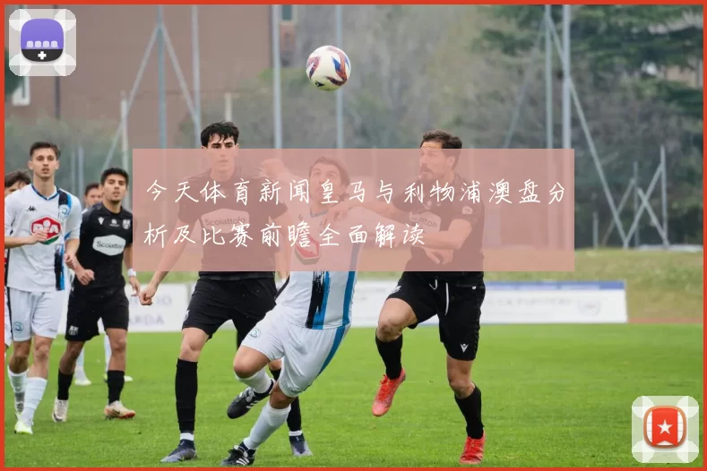 今天体育新闻皇马与利物浦澳盘分析及比赛前瞻全面解读