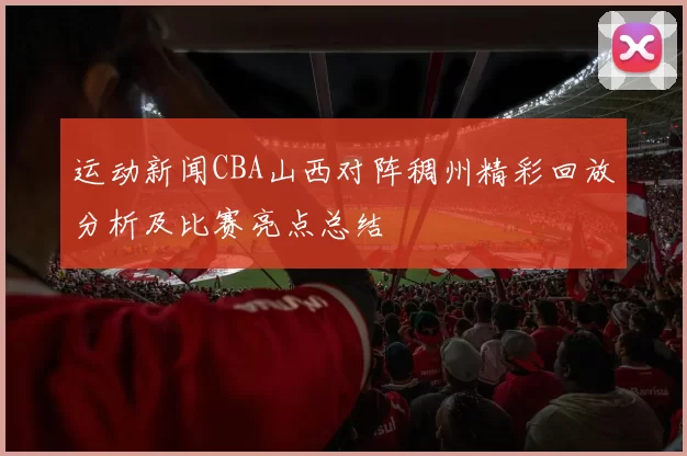 运动新闻CBA山西对阵稠州精彩回放分析及比赛亮点总结