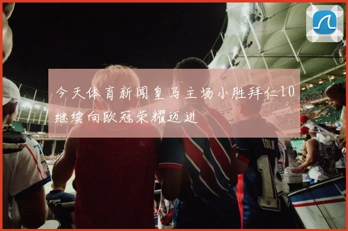 今天体育新闻皇马主场小胜拜仁10继续向欧冠荣耀迈进