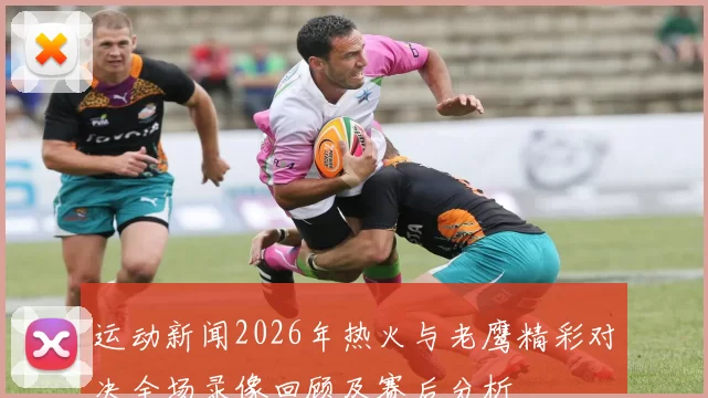 运动新闻2026年热火与老鹰精彩对决全场录像回顾及赛后分析